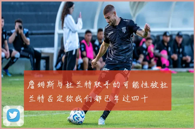 詹姆斯与杜兰特联手的可能性被杜兰特否定称我们都已年过四十