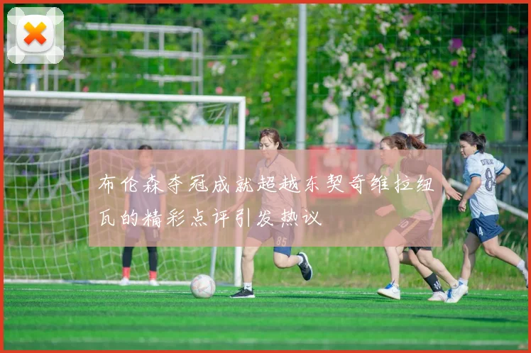 布伦森夺冠成就超越东契奇维拉纽瓦的精彩点评引发热议