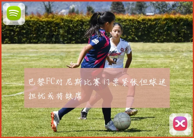 巴黎FC对尼斯比赛门票紧张但球迷担忧或将缺席