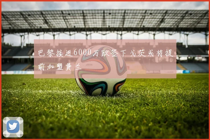 巴黎接近6000万欧签下戈茨或将提前加盟费兰