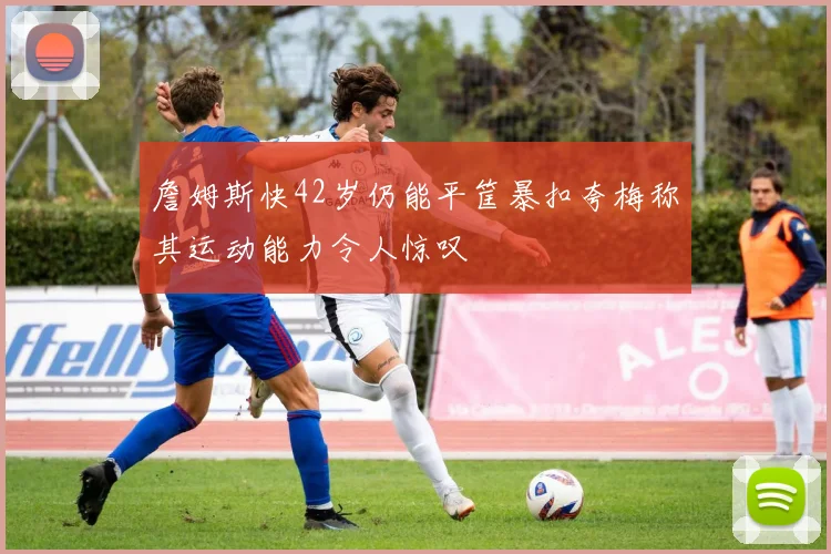 詹姆斯快42岁仍能平筐暴扣夸梅称其运动能力令人惊叹