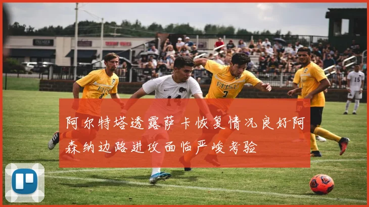 阿尔特塔透露萨卡恢复情况良好阿森纳边路进攻面临严峻考验