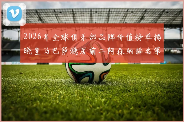 2026年全球俱乐部品牌价值榜单揭晓皇马巴萨稳居前二阿森纳排名第三国安成为中国第一