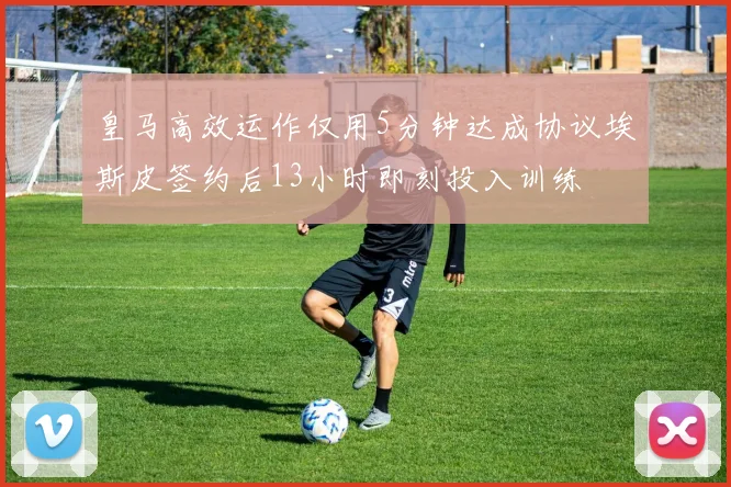 皇马高效运作仅用5分钟达成协议埃斯皮签约后13小时即刻投入训练